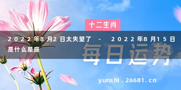 2022年8月2日太失望了 - 2022年8月15日是什么星座
